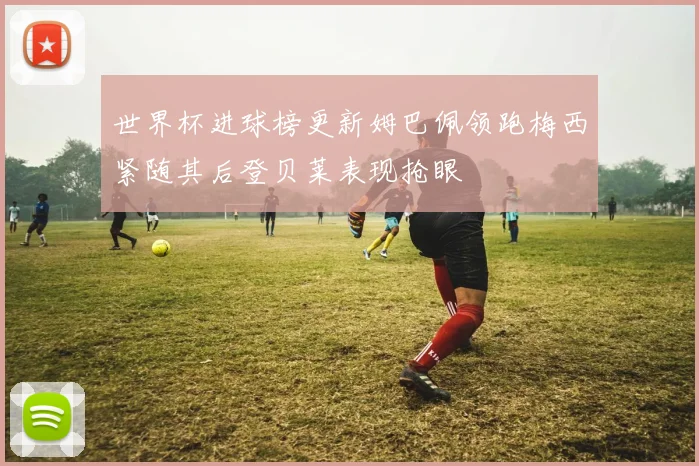 世界杯进球榜更新姆巴佩领跑梅西紧随其后登贝莱表现抢眼
