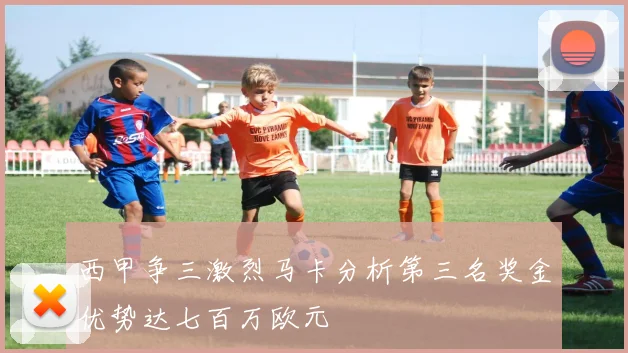 西甲争三激烈马卡分析第三名奖金优势达七百万欧元