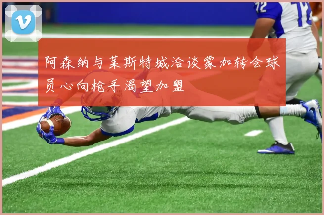 阿森纳与莱斯特城洽谈蒙加转会球员心向枪手渴望加盟