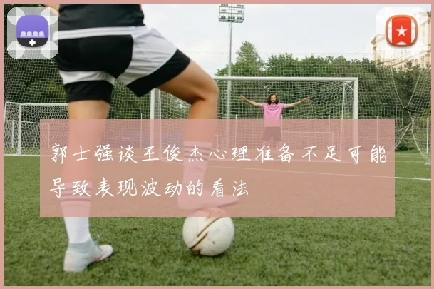 郭士强谈王俊杰心理准备不足可能导致表现波动的看法