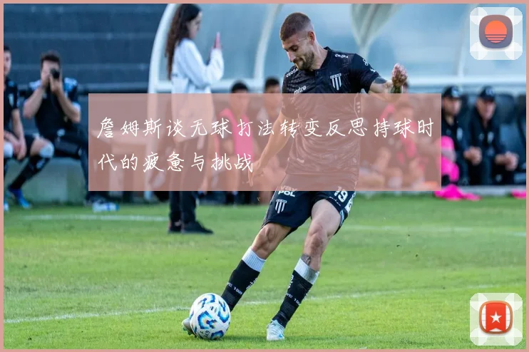 詹姆斯谈无球打法转变反思持球时代的疲惫与挑战