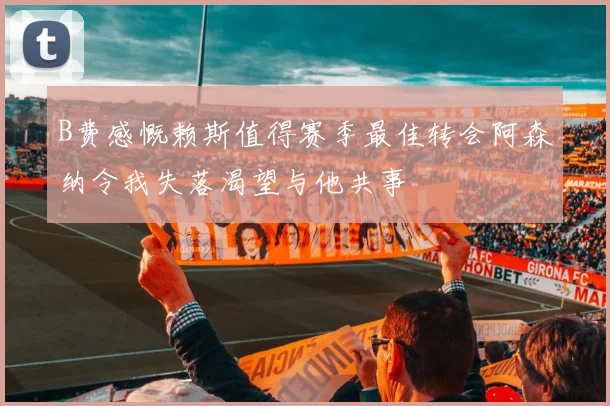 B费感慨赖斯值得赛季最佳转会阿森纳令我失落渴望与他共事