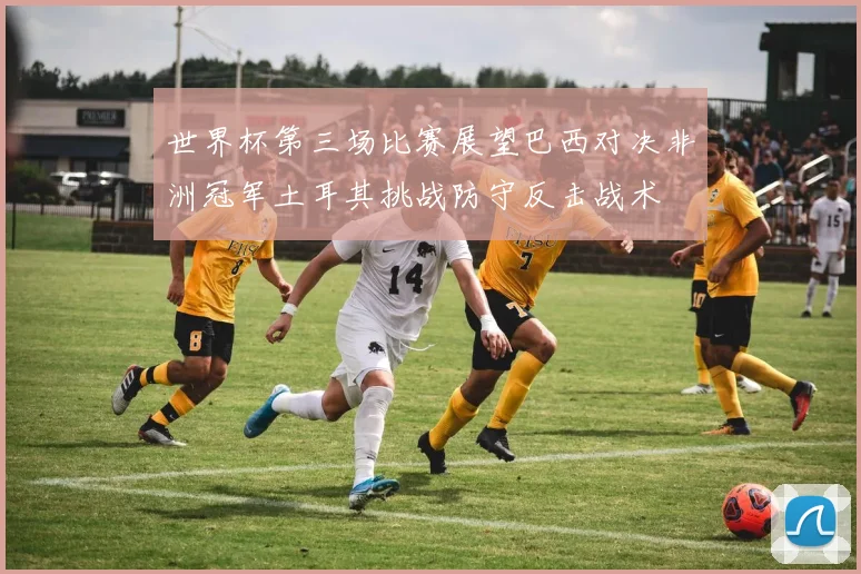世界杯第三场比赛展望巴西对决非洲冠军土耳其挑战防守反击战术