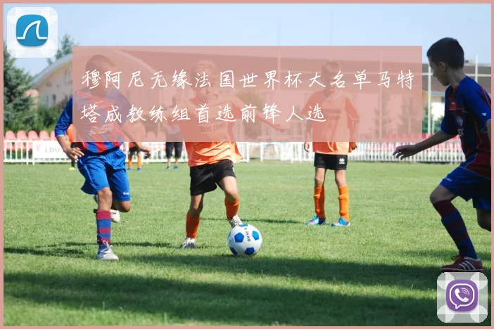 穆阿尼无缘法国世界杯大名单马特塔成教练组首选前锋人选