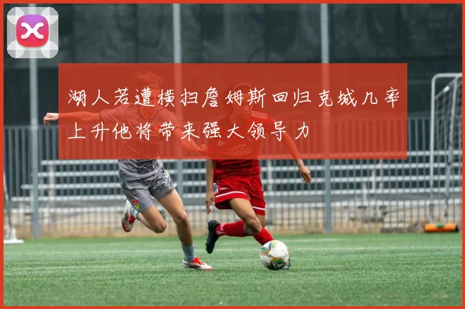湖人若遭横扫詹姆斯回归克城几率上升他将带来强大领导力