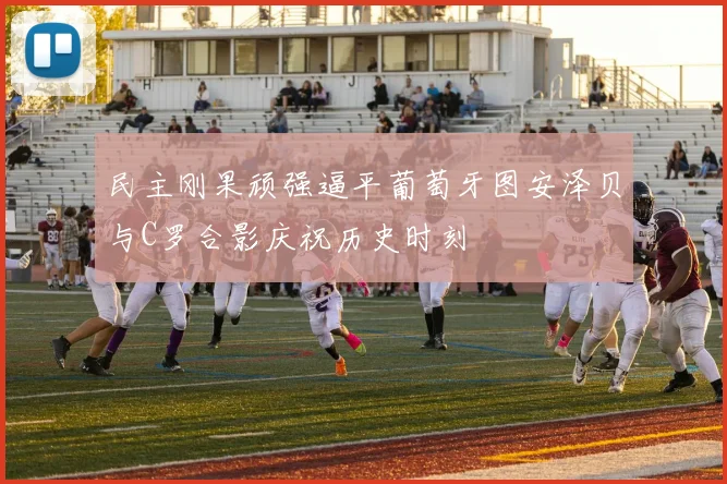 民主刚果顽强逼平葡萄牙图安泽贝与C罗合影庆祝历史时刻