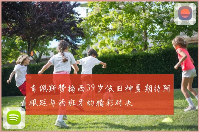 肯佩斯赞梅西39岁依旧神勇期待阿根廷与西班牙的精彩对决