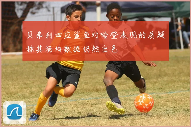 贝弗利回应鲨鱼对哈登表现的质疑称其场均数据仍然出色