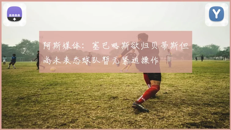 阿斯媒体：塞巴略斯欲归贝蒂斯但尚未表态球队暂无紧迫操作