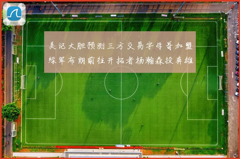美记大胆预测三方交易字母哥加盟绿军布朗前往开拓者杨瀚森投奔雄鹿