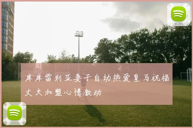 库库雷利亚妻子自幼热爱皇马祝福丈夫加盟心情激动