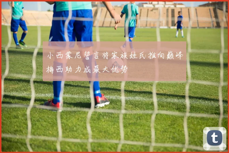 小西蒙尼誓言将家族姓氏推向巅峰梅西助力成最大优势