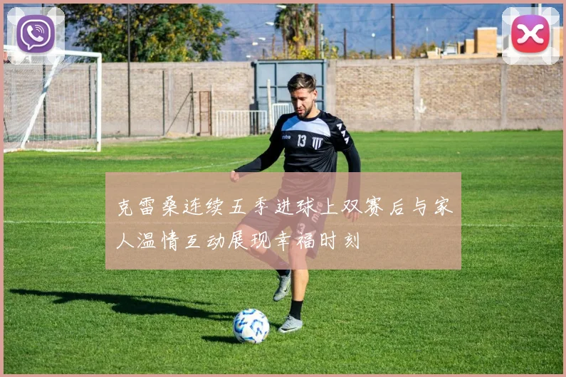 克雷桑连续五季进球上双赛后与家人温情互动展现幸福时刻